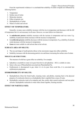 Chapter 3. Physicochemical Principles
58
Muhammad Muneeb
From the experimental evidences it is concluded that solubility of solids in liquids are influenced by
following factors:
1. Temperature
2. Surface area of solute
3. Molecular structure
4. Effect of particle size
5. Hydrophobicity of solute
6. Nature of solute and solvent
EFFECT OF TEMPERATURE:
Generally, in many cases solubility increases with the rise in temperature and decreases with the fall
of temperature but it is not necessary in all cases. However, we must follow tow behaviors:
 In endothermic process solubility increases with the increase in temperature and vice versa. E.g.
solubility of potassium nitrate increases with the increase in temperature.
 In exothermic process solubility decreases with the increase in temperature. E.g. solubility of calcium
oxide decreases with the increase in temperature.
 Gases are more soluble in cold solvent than in hot solvent.
SURFACE AREA OF SOLUTE:
 The size and shape of small particles (those in the micrometer range) also affect solubility.
 Solubility increases with the decreasing particle size and hence increasing the surface area of solute.
MOLECULAR STRUCTURE:
The structure of solid has a great effect on solubility. For example:
a. Ephedrine is insoluble in water in its pure from but its salt ephedrine – HCL is soluble in water.
b. Same is the case of Phenobarbital converted into Phenobarbital Na.
c. Erythromycin is decomposed in gut, when it is in its pure from avoid this, it is converted into
erythromycin propionate.
HYDROPHOBICITY OF SOLUTE:
 Hydrophobicity (from the Greek hydro, meaning water, and phobos, meaning fear) is the physical
property of a molecules (known as a hydrophobe) that is repelled from a mass of water.
 Hydrophobic molecules tend to be nonpolar and, thus, prefer other neutral molecules and non-polar
solvents. Hydrophobic molecules in water often cluster together, forming micelles.
EFFECT OF PARTICLE SIZE:
 