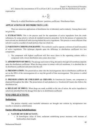 Chapter 3. Physicochemical Principles
60
Muhammad Muneeb
If C1 denotes the concentration of X in solvent A & C2 in solvent B, then the distribution law can be
expressed as:
𝐾0 =
𝐶1
𝐶2
Where K0 is called Distribution coefficient / partition, coefficient / Distribution Ratio.
APPLICATIONS OF DISTRIBUTION LAW:
There are numerous applications of distribution law in laboratory and in industry. Among these some
are given by:
1. EXTRACTION: This is the process used for the separations of active ingredients from the crude
substances, by using selective solvents & standard extractive procedure. So by the process of separation the
inert solvents are distilled off while leaving behind the active ingredients. This process is more efficient if the
solvent is used in a number of small portions than one whole lot.
2. PARTITION CHROMATOGRAPHY: This method is used to separate a mixture of small amount(s)
of active ingredients. This technique depends upon the difference in distribution coefficient b/w two
components.
1. The component with highest coefficient will first move down in the separating column while a
component with a lower distribution ratio comes down later.
3. ADSORPTION OF DRUG: The passage and extent of drug absorption through cell membrane depends
upon the distribution coefficient. When the drug comes in contact with cell membrane, it is absorbed due to
its distribution coefficient and enters into the cell.
4. PRESERVATION: The preservatives enter into the microorganisms due to distribution coefficient &
act on the DNA of the microorganism & so stop the growth of that microorganism. This process is called
preservation.
5. PRESERVATION OF EMULSION & CREAMS: In Emulsion & Creams, one component is
dispersed throughout the other. The preservation of such products (i.e. Emulsion & Cream) also follows the
distribution law.
6. RELEASE OF DRUG: When drugs are made available at the site of action, the active ingredient is
selectively absorbed from the dosage from due to its distribution coefficient.
SOLUBILIZATION:
Definition:
The process whereby water insoluble substances are brought into solution by incorporation into
micelles is termed as solubilization.
Factor Affecting Solubilization:
 NATURE OF SURFACTANT:
o In homologous series of Ionic surfactant solubilizing power increases with increase of
hydrocarbon chain length.
 