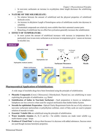 Chapter 3. Physicochemical Principles
61
Muhammad Muneeb
o In non-ionic surfactants an increase in oxyethylene chain length decreases the solubilizing
power.
 NATURE OF THE SOLUBILIZATE:
o No relation between the amount of solubilized and the physical properties of solubilized
molecule exists.
o An increase in alkylation Length of homologous series of solubilizate results into decrease in
solubility.
o Unsaturated compounds are relatively more soluble than their saturated counter parts
o Branching of solubilizate has no effect but cyclization generally increases the solubilization
 EFFECT OF TEMPERATURE:
o In most system the amount of solubilized increases with increase in temperature this is
particularly true in non-ionic surfactant as an increase in temperature gives / causes an increase
in micellar size.
Pharmaceutical Application of Solubilization:
A wide range of insoluble drugs have been formulated using the principle of solubilization.
 Phenobic Compounds (Cersol, Chlorocersol, Chlorokylenol, Thymol etc.) are solubilizing in water
exploiting the principle of solubilization. e.g. Dettol
 Solubilization of Iodine in Non-Ionic Surfactant - Such preparation is known as iodophores.
Iodophores are less corrosive when used for surgical sterilization than Iodide-Iodine System.
 Steroids for ophthalmic Preparation - Optical Clarity Requirement limits the use of oily solution so
non-ionic surfactants (polysorbate or polyethylene sorbitian, esters of fatty acids are used to prepare
solution of steroids in water.
 Essential / Volatile Oils are solubilized using the principle of solubilization.
 Water insoluble vitamins (A, D, E and K) - Fat soluble vitamins are made water soluble e.g.
multivitamin syrups / drops
 Problem of ‘Cloud Point’ is always there because it is decrease with added substances. Sucrose esters
are used though increase hemolytic properties.
 
