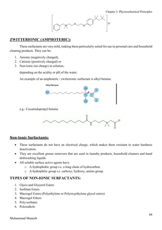 Chapter 3. Physicochemical Principles
64
Muhammad Muneeb
ZWITTERIONIC (AMPHOTERIC):
These surfactants are very mild, making them particularly suited for use in personal care and household
cleaning products. They can be:
1. Anionic (negatively charged),
2. Cationic (positively charged) or
3. Non-ionic (no charge) in solution,
depending on the acidity or pH of the water.
An example of an amphoteric / zwitterionic surfactant is alkyl betaine.
e.g.: Cocamidopropyl betaine
Non-Ionic Surfactants:
 These surfactants do not have an electrical charge, which makes them resistant to water hardness
deactivation.
 They are excellent grease removers that are used in laundry products, household cleaners and hand
dishwashing liquids.
 All soluble surface active agents have:
o A hydrophobic group i.e. a long chain of hydrocarbon
o A hydorphilic group i.e. carboxy, hydroxy, amino group.
TYPES OF NON-IONIC SURFACTANTS:
1. Glyco and Glycerol Esters
2. Sorbitan Esters
3. Macrogol Esters (Polyethylene or Polyoxyethylene glycol esters)
4. Macrogol Ethers
5. Poly-sorbates
6. Poloxalkols
 