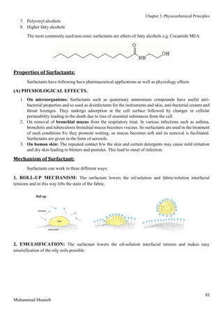 Chapter 3. Physicochemical Principles
65
Muhammad Muneeb
7. Polyvinyl alcohols
8. Higher fatty alcohols
The most commonly used non-ionic surfactants are ethers of fatty alcohols e.g. Cocamide MEA
Properties of Surfactants:
Surfactants have following have pharmaceutical applications as well as physiology effects
(A) PHYSIOLOGICAL EFFECTS.
1. On microorganisms: Surfactants such as quaternary ammonium compounds have useful anti-
bacterial properties and so used as disinfectants for the instruments and skin, anti-bacterial creams and
throat lozenges. They undergo adsorption at the cell surface followed by changes in cellular
permeability leading to the death due to loss of essential substances from the cell.
2. On removal of bronchial mucus from the respiratory treat. In various infections such as asthma,
bronchitis and tuberculosis bronchial mucus becomes viscous. So surfactants are used in the treatment
of such conditions b/c they promote wetting, so mucus becomes soft and its removal is facilitated.
Surfactants are given in the form of aerosols.
3. On human skin: The repeated contact b/w the skin and certain detergents may cause mild irritation
and dry skin leading to blisters and pustules. This lead to onset of infection.
Mechanism of Surfactant:
Surfactants can work in three different ways:
1. ROLL-UP MECHANISM: The surfactant lowers the oil/solution and fabric/solution interfacial
tensions and in this way lifts the stain of the fabric.
2. EMULSIFICATION: The surfactant lowers the oil-solution interfacial tension and makes easy
emulsification of the oily soils possible.
 