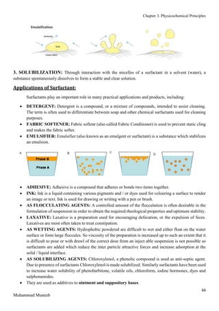 Chapter 3. Physicochemical Principles
66
Muhammad Muneeb
3. SOLUBILIZATION: Through interaction with the micelles of a surfactant in a solvent (water), a
substance spontaneously dissolves to form a stable and clear solution.
Applications of Surfactant:
Surfactants play an important role in many practical applications and products, including:
 DETERGENT: Detergent is a compound, or a mixture of compounds, intended to assist cleaning.
The term is often used to differentiate between soap and other chemical surfactants used for cleaning
purposes.
 FABRIC SOFTENER: Fabric softenr (also called Fabric Conditioner) is used to prevent static cling
and makes the fabric softer.
 EMULSIFIER: Emulsifier (also known as an emulgent or surfactant) is a substance which stabilizes
an emulsion.
 ADHESIVE: Adhesive is a compound that adheres or bonds two items together.
 INK: Ink is a liquid containing various pigments and / or dyes used for colouring a surface to render
an image or text. Ink is used for drawing or writing with a pen or brush.
 AS FLOCCULATING AGENTS: A controlled amount of the flocculation is often desirable in the
formulation of suspension in order to obtain the required rheological properties and optimum stability.
 LAXATIVE: Laxative is a preparation used for encouraging defecation, or the expulsion of feces.
Laxatives are most often taken to treat constipation.
 AS WETTING AGENTS: Hydrophobic powdered are difficult to wet and either float on the water
surface or form large floccules. So viscosity of the preparation is increased up to such an extent that it
is difficult to pour or with drawl of the correct dose from an inject able suspension is not possible so
surfactants are added which reduce the inter particle attractive forces and increase adsorption at the
solid / liquid interface.
 AS SOLUBILIZING AGENTS: Chloroxylenol, a phenolic compound is used as anti-septic agent.
Due to presence of surfactants Chloroxylenol is made solubilized. Similarly surfactants have been used
to increase water solubility of phenobarbitone, volatile oils, chloroform, iodine hormones, dyes and
sulphonamides.
 They are used as additives to ointment and suppository bases.
 