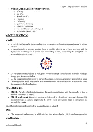 Chapter 3. Physicochemical Principles
67
Muhammad Muneeb
 OTHER APPLICATION OF SURFACTANTS:
o Wetting
o Ski Wax
o Snowboard Wax
o Foaming
o Defoaming
o Quantum dot coating
o Biocides (Sanitizers)
o Hair Conditioners (after shampoo)
o Spermicide (Nonoxynol 9)
MICELLIZATION:
Micelle:
 A micelle (rarely micella, plural micellae) is an aggregate of surfactant molecules dispersed in a liquid
colloid.
 A typical micelle in aqueous solution forms a roughly spherical or globular aggregate with the
hydrophilic "head" regions in contact with surrounding solvent, sequestering the hydrophobic tail
regions in the micelle center.
 At concentration of surfactants in bulk, phase become saturated. The surfactants molecules will begin
to aggregate known as micelles.
 As the concentration of monomer is increased, aggregation occurs over a narrow concentration range.
 These aggregates which may contain 50 or more monomers are called micelles. A micelles lie within
the size range of colloidal system.
IUPAC Definition:
 Micelle: Particles of colloidal dimensions that exists in equilibrium with the molecules or ions in
solution from which is formed.
 Micelle (polymers): Organized auto-assembly formed in a liquid and composed of amphiphilic
macromolecules, in general amphiphilic di- or tri- block copolymers made of solvophilic and
solvophobic blocks.
Note: During formation of micelles, free energy of system is reduced.
CMC:
 The concentration of monomer at which micelles form is termed as the critical micelle concentration.
Micellization:
 