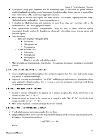 Chapter 3. Physicochemical Principles
70
Muhammad Muneeb
 Hydrophobic group plays important role in determining type of association of group. Micellar
amphiphiles have hydrocarbon groups’ constracted from hydrocarbon chains. Increase in length of this
chain will decrease CMC and increase aggregation number.
 Many drugs are surface active agents and form micelles. For example, diphenyl methane drugs.
(diphenhydramine, orpheradrine, chlorphennoxamine etc.)
 Hydrophilicity/ Hydrophobicity and substitute on such drugs play very important role in the
determination of CMC and Aggregation number
 Some representative examples: Antiparkinoism Drugs are used to reduce muscular rigidity
neurological disorder marked by hypokinesia (abnormally diminished motor activity tremor and
muscular rigidity).
 Other Examples:
o PHENOTHIAZINE TRANQULIZER
 Priomazine
 Chlorpromazine
 Promethazine
o ANTIDEPRESSANTS
 Imipramine
 Amitriptyline
 Nor-triptyline
They have tricyclic hydrophilic moieties.
 Many aromatic and hetero aromatic ring structure (dyes, purines, pyrimidine) associate in nonmicellar
process.
2. NATURE OF HYDROPHILIC GROUP:
 Ionic hydrophilic groups of amphiphiles show different properties then Non- ionic hydrophilic groups
may be due to difference in charge.
 In general, non-ionic surfactants have “low CMC” and high aggregation numbers although they have
same length of hydrocarbon chain. This is because in non-ionic surfactant no electrical work during
the process of micellization.
3. EFFECT OF THE COUNTER-ION:
 In case of cationic surfactant as the counter ion is charged in series, Cl-
, Br-
, I-
, micelle size is an
increase in order for Cl-
< Br-
< I-
.
 In case of anionic surfactant as the counter ion is charged in series, Na+
, K+
, Cs+
, micelle size is an
increase in order for Na+
< K+
< Cs+
.
 More weakly hydrated a counter ion larger the micelle formed.
4. EFFECT OF HYDROPHOBIC GROUP:
 If hydrophobic group is aromatic, micelle does not form.
 Length of hydrocarbon chain is directly proportional to micelle size & inversely proportional to CMC.
We express this in mathematical term,
Log [CMC] = A – Bm
Where,
 