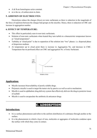 Chapter 3. Physicochemical Principles
71
Muhammad Muneeb
 A & B are homologous series constant.
 m is the no. of carbon atom in chain.
5. ADDITION OF ELECTROLYTES:
Electrolytes reduce the charges (force) on ionic surfactants so there is reduction in the magnitude of
the force of repulsion between the charges had groups on the micelles. Hence, there is reduction in CMC and
increase in aggregation number.
6. EFFECT OF TEMPERATURE:
 This effect in particularly seen in non-ionic surfactants.
 Solution of non-ionic surfactants when heated they turn turbid at a characteristic temperature known
as “cloud temperature”.
 Turbidity at “cloud point” is due to separation of the solution into “two” phases. i.e. dispersed phase
of dispersion medium.
 At temperature up to cloud point there is increase in Aggregation No. and decrease in CMC.
Temperature has no profound effect on CMC and aggregation No. of Ionic Surfactant.
Application:
 Micelle increases bioavailability of poorly soluble drugs.
 Polymeric micelle is used to target the tumor site by passive as well as active mechanism.
 Micelle is used in ophthalmic drug delivery system that effectively delivers the drug to posterior tissue
of eyeball.
 Micelle is used to encapsulate the antibiotic & anticancer drugs.
_______________________________________________________________________________________
C. ADSORPTION
Introduction:
 It is a surface phenomenon and refers to the uniform distribution of a substance through another at the
surface.
 It is the phenomenon in which a layer of ions, molecules or aggregates of molecules condense upon
the surface with which they come in contact.
 