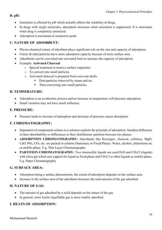 Chapter 3. Physicochemical Principles
75
Muhammad Muneeb
B. pH:
 Ionization is effected by pH which actually affects the solubility of drugs.
 In drugs with single molecules, adsorption increases when ionization is suppressed. It is maximum
when drug is completely unionized.
 Adsorption is maximum at isoelectric point.
C. NATURE OF ADSORBENT:
 Physio-chemical nature of adsorbent plays significant role on the rate and capacity of adsorption.
 Finely divided particles have more adsorption capacity because of more surface area.
 Adsorbents can be converted into activated form to increase the capacity of adsorption.
 Example: Activated Charcoal
o Special treatment to remove surface impurities
o To convert into small particles
o Activated charcoal is prepared from coco-nut shells.
 Dust particles removed by steam and air.
 Then converting into small particles.
D. TEMPERATURE:
 Adsorption is an exothermic process and an increase in temperature will decrease adsorption.
 Small variation may not have much influence.
E. PRESSURE:
 Pressure leads to increase of adsorption and decrease of pressure causes desorption.
F. CHROMATOGRAPHY:
 Separation of components solutes in a solution exploits the principle of adsorption. Smallest difference
in their absorbability or differences in their distribution/ partition between two phases.
 ADSORPTION CHROMATOGRAPHY: Adsorbents like Kreselgur, charcoal, cellulose, MgO,
CaO, PO4, CO3, etc. are packed in column (Stationary or Fixed Phase). Water, alcohol, chloroform etc
as mobile phase. E.g. Thin Layer Chromatography
 PARTITION CHROMATOGRAPHY: Two immiscible liquids are used H2O and CH3Cl (liquids)
with silica gel which acts support for liquid as fixed phase and CH3Cl or other liquids as mobile phase.
E.g. Paper Chromatography
G. SURFACE AREA:
 Adsorption being a surface phenomenon, the extent of adsorption depends on the surface area.
 Increase in the surface area of the adsorbent increases the total amount of the gas adsorbed.
H. NATURE OF GAS:
 The amount of gas adsorbed by a solid depends on the nature of the gas.
 In general, more Easily liquefiable gas is more readily adsorbed.
I. HEATS OF ADSORPTION:
 