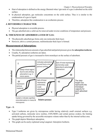 Chapter 3. Physicochemical Principles
76
Muhammad Muneeb
 Heat of adsorption is defined as the energy liberated when 1gm mole of a gas is adsorbed on the solid
surface.
 In physical adsorption, gas molecules concentrate on the solid surface. Thus it is similar to the
condensation of a gas to liquid.
 Therefore, adsorption like condensation is an exothermic process
J. REVERSIBLE CHARACTER:
 Physical adsorption is reversible process.
 The gas adsorbed onto a solid can be removed under reverse conditions of temperature and pressure.
K. THICKNESS OF ADSORBED LAYER OF GAS:
 The physically adsorbed gas forms only one molecular thick layer.
 However, above a certain pressure, multimolecular thick layer is formed.
Measurement of Adsorption:
 The relationship between amounts of gas adsorbed and partial pressure gives the adsorption isotherm.
 Usually, N2 adsorption isotherms are taken.
 The partial pressure of gas is increased to form monolayer on the surface of adsorbent.
Type – I:
 Type I isotherms are given by microporous solids having relatively small external surfaces e.g.
activated carbons, molecular sieve zeolites, COFs/MOFs and certain porous oxides), the limiting
uptake being governed by the accessible micropore volume rather than by the internal surface area.
 The graph depicts Monolayer adsorption,
 This graph can be easily explained using Langmuir Adsorption Isotherm.
 