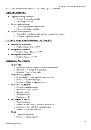 Chapter 3. Physicochemical Principles
78
Muhammad Muneeb
NOTE: BET equation is only applied to Type – I and Type – II isotherms.
Types of Adsorbents:
 Oxygen containing compounds
o Typically, hydrophilic and polar
o E.g. silica gel, zeolites
 Carbon based compounds
o Typically, hydrophobic and non-polar
o E.g. activated carbon, graphite
 Polymer based compounds
o Polar or Non polar functional groups in a porous polymer matrix
o Examples: Polymers & Resins
Classification of Adsorbents Based on Pore Size:
 Microporous Adsorbents
o Pore Size Range - 2 Aº to 20 Aº
 Mesoporous Adsorbents
o Pore Size Range - 20 Aº to 500 Aº
 Macroporous Adsorbents
o Pore Size Range - > 500 Aº
Commercial Adsorbents:
 SILICA GEL
o Drying of refrigerants, organic solvents, transformer oils
o Desiccants in packing & double glazing
o Dew Point Control of natural Gas
 ACTIVATED ALUMINA
o Drying of gases, organic solvents, transformer oils
o Removal of HCl from Hydrogen
o Removal of fluorine in alkylation process
 ACTIVATED CARBON
o Removal of odors from gases
o Recovery of solvent vapours
o Nitrogen from air
o Water purification
o Purification of He
 POLYMERS & RESINS
o Water Purification
o Recovery & purification of steroids & amino acids
o Separation of fatty acids from water & toulene
o Recovery of proteins & enzymes
 CLAY
o Treatment of edible oils
o Removal of organic pigments
 