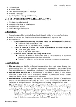 Chapter 1. Pharmacy Orientation
7
Muhammad Muneeb
 Clinical studies
 Technical studies
 Drug information and scientific knowledge
 Economic knowledge
 Psychological and sociological understanding
AIMS OF MODERN PHARMACEUTICAL EDUCATION:
 Provide scientific background
 Provide professional skills and knowledge
 Provide business training
 Provide broad general education
Code of Ethics:
 Pharmacists are health professional who assist individuals in making the best use of medications
 This code states the principles fundamental roles and responsibilities of pharmacists
 The principles are:
o Pharmacists respect relationship between the patient and pharmacist and this occur by:
 Pharmacist has to maintain knowledge
 Pharmacist asks for the consultation of colleagues
o Pharmacist promotes the good of every patient in a confidential manner by considering:
 Needs stated by the patient
 Needs defined by the health science
o Pharmacist respect autonomy and dignity of each patient
 Autonomy: A pharmacist promotes the rights of self-determination by encouraging
patient to participate in decisions about their health
 Dignity: The pharmacist respects personal and cultural differences among patients.
Some Definitions:
 Pharmaceutics is the discipline of pharmacy that deals with all facets of the process of turning a new
chemical entity (NCE) into a safe and effective medication. Pharmaceutics is the science of dosage
form design. Pharmaceutics deals with the formulation of a pure drug substance into a dosage form.
 Pharmaceutical formulation, in pharmaceutics, is the process in which different chemical
substances, including the active drug, are combined to produce a final medicinal product. The word
formulation is often used in a way that includes dosage form.
 Pharmaceutical manufacturing is the process of industrial-scale synthesis of pharmaceutical
drugs as part of the pharmaceutical industry. The process of drug manufacturing can be broken down
into a series of unit operations, such as milling, granulation, coating, tablet pressing, and others.
 Physical Pharmacy: This subject deals with application of physical chemical principles to problems
in the pharmaceutical sciences. Physical pharmacy is a fundamental course that leads to proper
understanding of subsequent courses in Pharmaceutics and pharmaceutical technology.
o ‘Physicochemical principles of pharmacy’ (physical pharmacy or pharmaceutics) comprises
the study of drug formulations and their design, manufacture, and delivery to the body. The
definition now extends to the targeting of drugs and delivery systems to specific sites in the
body, the fabrication of nanoparticles and the design of delivery devices.
 