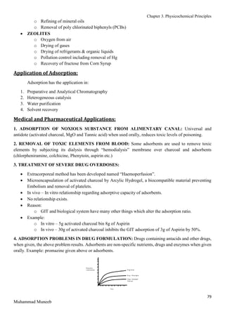 Chapter 3. Physicochemical Principles
79
Muhammad Muneeb
o Refining of mineral oils
o Removal of poly chlorinated biphenyls (PCBs)
 ZEOLITES
o Oxygen from air
o Drying of gases
o Drying of refrigerants & organic liquids
o Pollution control including removal of Hg
o Recovery of fructose from Corn Syrup
Application of Adsorption:
Adsorption has the application in:
1. Preparative and Analytical Chromatography
2. Heterogeneous catalysis
3. Water purification
4. Solvent recovery
Medical and Pharmaceutical Applications:
1. ADSORPTION OF NOXIOUS SUBSTANCE FROM ALIMENTARY CANAL: Universal and
antidote (activated charcoal, MgO and Tannic acid) when used orally, reduces toxic levels of poisoning.
2. REMOVAL OF TOXIC ELEMENTS FROM BLOOD: Some adsorbents are used to remove toxic
elements by subjecting its dialysis through “hemodialysis” membrane over charcoal and adsorbents
(chlorpheniramine, colchicine, Phenytoin, aspirin etc.)
3. TREATMENT OF SEVERE DRUG OVERDOSES:
 Extracorporeal method has been developed named “Haemoperfusion”.
 Microencapsulation of activated charcoal by Arcylic Hydrogel, a biocompatible material preventing
Embolism and removal of platelets.
 In vivo – In vitro relationship regarding adsorptive capacity of adsorbents.
 No relationship exists.
 Reason:
o GIT and biological system have many other things which alter the adsorption ratio.
 Example:
o In vitro – 5g activated charcoal bin 8g of Aspirin
o In vivo – 30g of activated charcoal inhibits the GIT adsorption of 3g of Aspirin by 50%.
4. ADSORPTION PROBLEMS IN DRUG FORMULATION: Drugs containing antacids and other drugs,
when given, the above problem results. Adsorbents are non-specific nutrients, drugs and enzymes when given
orally. Example: promazine given above or adsorbents.
 