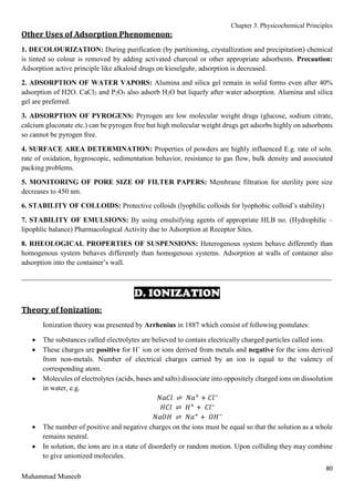 Chapter 3. Physicochemical Principles
80
Muhammad Muneeb
Other Uses of Adsorption Phenomenon:
1. DECOLOURIZATION: During purification (by partitioning, crystallization and precipitation) chemical
is tinted so colour is removed by adding activated charcoal or other appropriate adsorbents. Precaution:
Adsorption active principle like alkaloid drugs on kieselguhr, adsorption is decreased.
2. ADSORPTION OF WATER VAPORS: Alumina and silica gel remain in solid forms even after 40%
adsorption of H2O. CaCl2 and P2O5 also adsorb H2O but liquefy after water adsorption. Alumina and silica
gel are preferred.
3. ADSORPTION OF PYROGENS: Pryrogen are low molecular weight drugs (glucose, sodium citrate,
calcium gluconate etc.) can be pyrogen free but high molecular weight drugs get adsorbs highly on adsorbents
so cannot be pyrogen free.
4. SURFACE AREA DETERMINATION: Properties of powders are highly influenced E.g. rate of soln.
rate of oxidation, hygroscopic, sedimentation behavior, resistance to gas flow, bulk density and associated
packing problems.
5. MONITORING OF PORE SIZE OF FILTER PAPERS: Membrane filtration for sterility pore size
decreases to 450 nm.
6. STABILITY OF COLLOIDS: Protective colloids (lyophilic colloids for lyophobic colloid’s stability)
7. STABILITY OF EMULSIONS: By using emulsifying agents of appropriate HLB no. (Hydrophilic –
lipophlic balance) Pharmacological Activity due to Adsorption at Receptor Sites.
8. RHEOLOGICAL PROPERTIES OF SUSPENSIONS: Heterogenous system behave differently than
homogenous system behaves differently than homogenous systems. Adsorption at walls of container also
adsorption into the container’s wall.
_______________________________________________________________________________________
D. IONIZATION
Theory of Ionization:
Ionization theory was presented by Arrhenius in 1887 which consist of following postulates:
 The substances called electrolytes are believed to contain electrically charged particles called ions.
 These charges are positive for H+
ion or ions derived from metals and negative for the ions derived
from non-metals. Number of electrical charges carried by an ion is equal to the valency of
corresponding atom.
 Molecules of electrolytes (acids, bases and salts) dissociate into oppositely charged ions on dissolution
in water, e.g.
𝑁𝑎𝐶𝑙 ⇌ 𝑁𝑎+
+ 𝐶𝑙−
𝐻𝐶𝑙 ⇌ 𝐻+
+ 𝐶𝑙−
𝑁𝑎𝑂𝐻 ⇌ 𝑁𝑎+
+ 𝑂𝐻−
 The number of positive and negative charges on the ions must be equal so that the solution as a whole
remains neutral.
 In solution, the ions are in a state of disorderly or random motion. Upon colliding they may combine
to give unionized molecules.
 