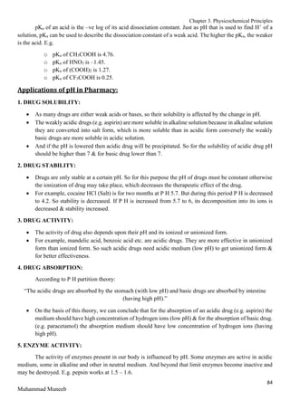 Chapter 3. Physicochemical Principles
84
Muhammad Muneeb
pKa of an acid is the –ve log of its acid dissociation constant. Just as pH that is used to find H+
of a
solution, pKa can be used to describe the dissociation constant of a weak acid. The higher the pKa, the weaker
is the acid. E.g.
o pKa of CH3COOH is 4.76.
o pKa of HNO3 is –1.45.
o pKa of (COOH)2 is 1.27.
o pKa of CF3COOH is 0.25.
Applications of pH in Pharmacy:
1. DRUG SOLUBILITY:
 As many drugs are either weak acids or bases, so their solubility is affected by the change in pH.
 The weakly acidic drugs (e.g. aspirin) are more soluble in alkaline solution because in alkaline solution
they are converted into salt form, which is more soluble than in acidic form conversely the weakly
basic drugs are more soluble in acidic solution.
 And if the pH is lowered then acidic drug will be precipitated. So for the solubility of acidic drug pH
should be higher than 7 & for basic drug lower than 7.
2. DRUG STABILITY:
 Drugs are only stable at a certain pH. So for this purpose the pH of drugs must be constant otherwise
the ionization of drug may take place, which decreases the therapeutic effect of the drug.
 For example, cocaine HCl (Salt) is for two months at P H 5.7. But during this period P H is decreased
to 4.2. So stability is decreased. If P H is increased from 5.7 to 6, its decomposition into its ions is
decreased & stability increased.
3. DRUG ACTIVITY:
 The activity of drug also depends upon their pH and its ionized or unionized form.
 For example, mandelic acid, benzoic acid etc. are acidic drugs. They are more effective in unionized
form than ionized form. So such acidic drugs need acidic medium (low pH) to get unionized form &
for better effectiveness.
4. DRUG ABSORPTION:
According to P H partition theory:
“The acidic drugs are absorbed by the stomach (with low pH) and basic drugs are absorbed by intestine
(having high pH).”
 On the basis of this theory, we can conclude that for the absorption of an acidic drug (e.g. aspirin) the
medium should have high concentration of hydrogen ions (low pH) & for the absorption of basic drug.
(e.g. paracetamol) the absorption medium should have low concentration of hydrogen ions (having
high pH).
5. ENZYME ACTIVITY:
The activity of enzymes present in our body is influenced by pH. Some enzymes are active in acidic
medium, some in alkaline and other in neutral medium. And beyond that limit enzymes become inactive and
may be destroyed. E.g. pepsin works at 1.5 – 1.6.
 