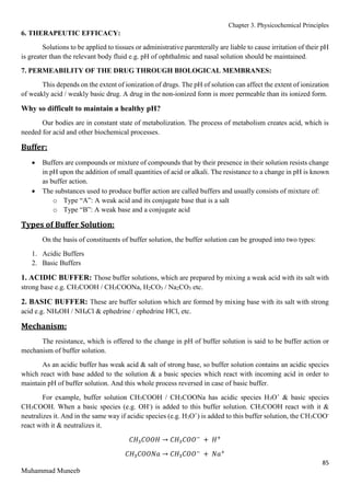 Chapter 3. Physicochemical Principles
85
Muhammad Muneeb
6. THERAPEUTIC EFFICACY:
Solutions to be applied to tissues or administrative parenterally are liable to cause irritation of their pH
is greater than the relevant body fluid e.g. pH of ophthalmic and nasal solution should be maintained.
7. PERMEABILITY OF THE DRUG THROUGH BIOLOGICAL MEMBRANES:
This depends on the extent of ionization of drugs. The pH of solution can affect the extent of ionization
of weakly acid / weakly basic drug. A drug in the non-ionized form is more permeable than its ionized form.
Why so difficult to maintain a healthy pH?
Our bodies are in constant state of metabolization. The process of metabolism creates acid, which is
needed for acid and other biochemical processes.
Buffer:
 Buffers are compounds or mixture of compounds that by their presence in their solution resists change
in pH upon the addition of small quantities of acid or alkali. The resistance to a change in pH is known
as buffer action.
 The substances used to produce buffer action are called buffers and usually consists of mixture of:
o Type “A”: A weak acid and its conjugate base that is a salt
o Type “B”: A weak base and a conjugate acid
Types of Buffer Solution:
On the basis of constituents of buffer solution, the buffer solution can be grouped into two types:
1. Acidic Buffers
2. Basic Buffers
1. ACIDIC BUFFER: Those buffer solutions, which are prepared by mixing a weak acid with its salt with
strong base e.g. CH3COOH / CH3COONa, H2CO3 / Na2CO3 etc.
2. BASIC BUFFER: These are buffer solution which are formed by mixing base with its salt with strong
acid e.g. NH4OH / NH4Cl & ephedrine / ephedrine HCl, etc.
Mechanism:
The resistance, which is offered to the change in pH of buffer solution is said to be buffer action or
mechanism of buffer solution.
As an acidic buffer has weak acid & salt of strong base, so buffer solution contains an acidic species
which react with base added to the solution & a basic species which react with incoming acid in order to
maintain pH of buffer solution. And this whole process reversed in case of basic buffer.
For example, buffer solution CH3COOH / CH3COONa has acidic species H3O+
& basic species
CH3COOH. When a basic species (e.g. OH-
) is added to this buffer solution. CH3COOH react with it &
neutralizes it. And in the same way if acidic species (e.g. H3O+
) is added to this buffer solution, the CH3COO-
react with it & neutralizes it.
𝐶𝐻3𝐶𝑂𝑂𝐻 → 𝐶𝐻3𝐶𝑂𝑂−
+ 𝐻+
𝐶𝐻3𝐶𝑂𝑂𝑁𝑎 → 𝐶𝐻3𝐶𝑂𝑂−
+ 𝑁𝑎+
 