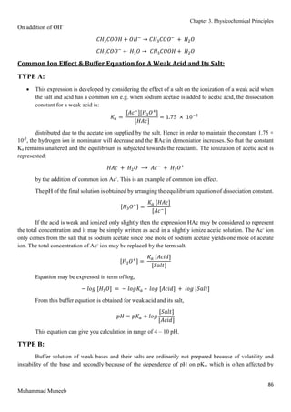 Chapter 3. Physicochemical Principles
86
Muhammad Muneeb
On addition of OH-
𝐶𝐻3𝐶𝑂𝑂𝐻 + 𝑂𝐻−
→ 𝐶𝐻3𝐶𝑂𝑂−
+ 𝐻2𝑂
𝐶𝐻3𝐶𝑂𝑂−
+ 𝐻3𝑂 → 𝐶𝐻3𝐶𝑂𝑂𝐻 + 𝐻2𝑂
Common Ion Effect & Buffer Equation for A Weak Acid and Its Salt:
TYPE A:
 This expression is developed by considering the effect of a salt on the ionization of a weak acid when
the salt and acid has a common ion e.g. when sodium acetate is added to acetic acid, the dissociation
constant for a weak acid is:
𝐾𝑎 =
[𝐴𝑐−][𝐻3𝑂+
]
[𝐻𝐴𝑐]
= 1.75 × 10−5
distributed due to the acetate ion supplied by the salt. Hence in order to maintain the constant 1.75 ×
10-5
, the hydrogen ion in nominator will decrease and the HAc in demoniatior increases. So that the constant
Ka remains unaltered and the equilibrium is subjected towards the reactants. The ionization of acetic acid is
represented:
𝐻𝐴𝑐 + 𝐻2𝑂 ⟶ 𝐴𝑐−
+ 𝐻3𝑂+
by the addition of common ion Ac-
. This is an example of common ion effect.
The pH of the final solution is obtained by arranging the equilibrium equation of dissociation constant.
[𝐻3𝑂+] =
𝐾𝑎 [𝐻𝐴𝑐]
[𝐴𝑐−]
If the acid is weak and ionized only slightly then the expression HAc may be considered to represent
the total concentration and it may be simply written as acid in a slightly ionize acetic solution. The Ac-
ion
only comes from the salt that is sodium acetate since one mole of sodium acetate yields one mole of acetate
ion. The total concentration of Ac-
ion may be replaced by the term salt.
[𝐻3𝑂+] =
𝐾𝑎 [𝐴𝑐𝑖𝑑]
[𝑆𝑎𝑙𝑡]
Equation may be expressed in term of log,
− 𝑙𝑜𝑔 [𝐻3𝑂] = − 𝑙𝑜𝑔𝐾𝑎 – 𝑙𝑜𝑔 [𝐴𝑐𝑖𝑑] + 𝑙𝑜𝑔 [𝑆𝑎𝑙𝑡]
From this buffer equation is obtained for weak acid and its salt,
𝑝𝐻 = 𝑝𝐾𝑎 + 𝑙𝑜𝑔
[𝑆𝑎𝑙𝑡]
[𝐴𝑐𝑖𝑑]
This equation can give you calculation in range of 4 – 10 pH.
TYPE B:
Buffer solution of weak bases and their salts are ordinarily not prepared because of volatility and
instability of the base and secondly because of the dependence of pH on pKw which is often affected by
 