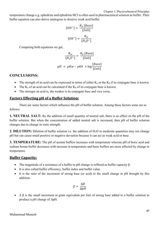 Chapter 3. Physicochemical Principles
87
Muhammad Muneeb
temperature change e.g. ephedrine and ephedrine HCl is often used in pharmaceutical solution as buffer. Their
buffer equation can also derive analogous to deserve weak acid buffer.
[𝑂𝐻−] =
𝐾𝑏 [𝐵𝑎𝑠𝑒]
[𝑆𝑎𝑙𝑡]
[𝑂𝐻−] =
𝐾𝑤
[𝐻3𝑂−]
Comparing both equations we get,
𝐾𝑤
[𝐻3𝑂−]
=
𝐾𝑏 [𝐵𝑎𝑠𝑒]
[𝑆𝑎𝑙𝑡]
𝑝𝐻 = 𝑝𝐾𝑤 – 𝑝𝐾𝑏 + log
[𝐵𝑎𝑠𝑒]
[𝑆𝑎𝑙𝑡]
CONCLUSIONS:
 The strength of an acid can be expressed in terms of either Ka or the Kb if its conjugate base is known.
 The Ka of an acid can be calculated if the Kb of its conjugate base is known.
 The stronger an acid is, the weaker is its conjugate base and vice versa.
Factors Effecting pH of a Buffer Solution:
There are some factors which influence the pH of buffer solution. Among these factors some are as
follows:
1. NEUTRAL SALT: By the addition of small quantity of neutral salt, there is no effect on the pH of the
buffer solution. But when the concentration of added neutral salt is increased, then pH of buffer solution
changes due to change in ionic strength.
2. DILUTION: Dilution of buffer solution i.e. the addition of H2O in moderate quantities may not change
pH but can cause small positive or negative deviation because it can act as weak acid or base.
3. TEMPERATURE: The pH of acetate buffers increases with temperature whereas pH of boric acid and
sodium borate buffer decreases with increase in temperature and basic buffers are more effected by change in
temperature.
Buffer Capacity:
 The magnitude of a resistance of a buffer to pH change is reffered as buffer capacity β.
 It is also called buffer efficiency, buffer index and buffer value.
 It is the ratio of the increment of strong base (or acid) to the small change in pH brought by this
addition.
𝛽 =
∆𝐵
∆𝑝𝐻
 Δ β is the small increment in gram equivalent per liter of strong base added to a buffer solution to
produce a pH change of ΔpH.
 
