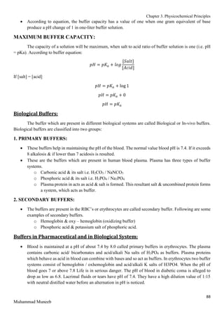 Chapter 3. Physicochemical Principles
88
Muhammad Muneeb
 According to equation, the buffer capacity has a value of one when one gram equivalent of base
produce a pH change of 1 in one-liter buffer solution.
MAXIMUM BUFFER CAPACITY:
The capacity of a solution will be maximum, when salt to acid ratio of buffer solution is one (i.e. pH
= pKa). According to buffer equation:
𝑝𝐻 = 𝑝𝐾𝑎 + 𝑙𝑜𝑔
[𝑆𝑎𝑙𝑡]
[𝐴𝑐𝑖𝑑]
If [salt] = [acid]
𝑝𝐻 = 𝑝𝐾𝑎 + log 1
𝑝𝐻 = 𝑝𝐾𝑎 + 0
𝑝𝐻 = 𝑝𝐾𝑎
Biological Buffers:
The buffer which are present in different biological systems are called Biological or In-vivo buffers.
Biological buffers are classified into two groups:
1. PRIMARY BUFFERS:
 These buffers help in maintaining the pH of the blood. The normal value blood pH is 7.4. If it exceeds
8 alkalosis & if lower than 7 acidosis is resulted.
 These are the buffers which are present in human blood plasma. Plasma has three types of buffer
systems.
o Carbonic acid & its salt i.e. H2CO3 / NaNCO3
o Phosphoric acid & its salt i.e. H3PO4 / Na3PO4
o Plasma protein in acts as acid & salt is formed. This resultant salt & uncombined protein forms
a system, which acts as buffer.
2. SECONDARY BUFFERS:
 The buffers are present in the RBC’s or erythrocytes are called secondary buffer. Following are some
examples of secondary buffers.
o Hemoglobin & oxy – hemoglobin (oxidizing buffer)
o Phosphoric acid & potassium salt of phosphoric acid.
Buffers in Pharmaceutical and in Biological System:
 Blood is maintained at a pH of about 7.4 by 8.0 called primary buffers in erythrocytes. The plasma
contains carbonic acid/ bicarbonates and acid/alkali Na salts of H3PO4 as buffers. Plasma proteins
which behave as acid in blood can combine with bases and so act as buffers. In erythrocytes two buffer
systems consist of hemoglobin / oxhemoglobin and acid/alkali K salts of H3PO4. When the pH of
blood goes 7 or above 7.8 Life is in serious danger. The pH of blood in diabetic coma is alleged to
drop as low as 6.8. Lacrimal fluids or tears have pH of 7.4. They have a high dilution value of 1:15
with neutral distilled water before an alternation in pH is noticed.
 