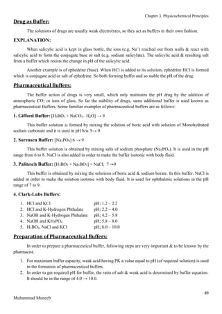 Chapter 3. Physicochemical Principles
89
Muhammad Muneeb
Drug as Buffer:
The solutions of drugs are usually weak electrolytes, so they act as buffers in their own fashion.
EXPLANATION:
When salicylic acid is kept in glass bottle, the ions (e.g. Na+
) reached out from walls & react with
salicylic acid to form the conjugate base or salt (e.g. sodium salicylate). The salicylic acid & resulting salt
from a buffer which resists the change in pH of the salicylic acid.
Another example is of ephedrine (base). When HCl is added to its solution, ephedrine HCl is formed
which is conjugate acid or salt of ephedrine. So both forming buffer and so stable the pH of the drug.
Pharmaceutical Buffers:
The buffer action of drugs is very small, which only maintains the pH drug by the addition of
atmospheric CO2 or ions of glass. So far the stability of drugs, same additional buffer is used known as
pharmaceutical Buffers. Some familiar examples of pharmaceutical buffers are as follows:
1. Gifford Buffer: [H3BO3 + NaCO3– H2O] → 9
This buffer solution is formed by mixing the solution of boric acid with solution of Monohydrated
sodium carbonate and it is used in pH b/w 5→ 9.
2. Sorensen Buffer: [Na3PO4] 6 → 9
This buffer solution is obtained by mixing salts of sodium phosphate (Na3PO4). It is used in the pH
range from 6 to 8. NaCl is also added in order to make the buffer isotonic with body fluid.
3. Palitzsch Buffer: [H3BO3 + Na3BO3] + NaCl; 7 →9
This buffer is obtained by mixing the solutions of boric acid & sodium borate. In this buffer, NaCl is
added in order to make the solution isotonic with body fluid. It is used for ophthalmic solutions in the pH
range of 7 to 9.
4. Clark-Lubs Buffers:
1. HCl and KCl pH; 1.2 – 2.2
2. HCl and K-Hydrogen Phthalate pH; 2.2 – 4.0
3. NaOH and K-Hydrogen Phthalate pH; 4.2 – 5.8
4. NaOH and KH2PO4 pH; 5.8 – 8.0
5. H3BO3, NaCl and KCl pH; 8.0 – 10.0
Preparation of Pharmaceutical Buffers:
In order to prepare a pharmaceutical buffer, following steps are very important & to be known by the
pharmacist.
1. For maximum buffer capacity, weak acid having PK a value equal to pH (of required solution) is used
in the formation of pharmaceutical buffers.
2. In order to get required pH for buffer, the ratio of salt & weak acid is determined by buffer equation.
It should be in the range of 4.0 → 10.0.
 
