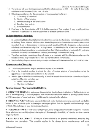 Chapter 3. Physicochemical Principles
90
Muhammad Muneeb
3. The acid and salt used for the preparation of buffer solution should be 0.05 → 0.5 molar & final buffer
solution with buffer capacity 0.01 → 0.1 is best.
4. Other important factors for the preparation of pharmaceutical buffer are:
a. Availability of chemicals
b. Sterility of final solution
c. Stability of drugs & buffer with time
d. Freedom from toxicity
e. Cost of materials
5. Final step is the determination of P H & buffer capacity of final product. It may be different from
calculated value because of activity coefficient of different chemicals used.
Buffered Isotonic Solution:
 In addition to pH adjustment pharmaceutical solution should also have same osmotic pressure so that
of the body fluids. Isotonic solutions cause no swelling or contraction of tissue with which they come
in contact. It can be demonstrated by mixing as small quantity of blood with aqueous sodium chloride
solution with different toxicity (NaCl → 0.9g/100 ml ) is considered to be isotonic and other solution
containing higher is considered hypertonic and less than 0.9g is considered hypertonic 2.0% boric acid
solution is iso-osmotic with blood but can also pass through cell membrane easily.
 Therefore, a solution containing a drug calculated to be isosmotic with blood is isotonic only when the
blood is isotonic only when the blood cells are impermeable to solvent only.
 Mucous lining of eye act as true semipermeable membrane which does not allow toxic acid to cross.
Measurement of Toxicity:
 The toxicity of solutions may be determined by one of two methods.
 First is the hemolytic method in which the effect of various solution of drug is observed on the
appearance of red blood cells suspended in the solution.
 Second approach used to measure toxicity is based on any of the methods that determine colligative
properties. The most important are:
o White Vincent Method
o The Sprowls Method
Applications of Pharmaceutical Buffers:
1. SHICK TEST TOXIN: It is an immune diagnostic test for diphtheria. A dilution of diphtheria toxin is a
dose of defined potency. A dilution prepared with isotonic buffer solution retains its potency for two months
at 250
C. A mixture of borax boric acid / NaCl is used in isotonic buffer solution.
2. IMPROVING PURITY: Proteins are purified depends on the fact that amphoteric compounds are slightly
soluble at their isoelectric point. For example, insulin precipitates from the aqueous solution in the pH range
of 5 to 6. This technique is used for insulin purification.
3. INCREASED STABILITY: Because of hydrolysis, many compounds are unstable in aqueous solutions.
These solutions can be stabilized by regulating the pH. For example, the stability of vitamins is within a narrow
range of pH only.
4. ENHANCED SOLUBILITY: If the pH of the solution is not properly maintained, then the drug
dissolution can precipitate. This principle applies in the dosage forms manufacturing, and some
 