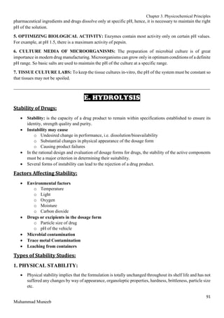 Chapter 3. Physicochemical Principles
91
Muhammad Muneeb
pharmaceutical ingredients and drugs dissolve only at specific pH, hence, it is necessary to maintain the right
pH of the solution.
5. OPTIMIZING BIOLOGICAL ACTIVITY: Enzymes contain most activity only on certain pH values.
For example, at pH 1.5, there is a maximum activity of pepsin.
6. CULTURE MEDIA OF MICROORGANISMS: The preparation of microbial culture is of great
importance in modern drug manufacturing. Microorganisms can grow only in optimum conditions of a definite
pH range. So basic salts are used to maintain the pH of the culture at a specific range.
7. TISSUE CULTURE LABS: To keep the tissue cultures in-vitro, the pH of the system must be constant so
that tissues may not be spoiled.
_______________________________________________________________________________________
E. HYDROLYSIS
Stability of Drugs:
 Stability: is the capacity of a drug product to remain within specifications established to ensure its
identity, strength quality and purity.
 Instability may cause
o Undesired change in performance, i.e. dissolution/bioavailability
o Substantial changes in physical appearance of the dosage form
o Causing product failures
 In the rational design and evaluation of dosage forms for drugs, the stability of the active components
must be a major criterion in determining their suitability.
 Several forms of instability can lead to the rejection of a drug product.
Factors Affecting Stability:
 Environmental factors
o Temperature
o Light
o Oxygen
o Moisture
o Carbon dioxide
 Drugs or excipients in the dosage form
o Particle size of drug
o pH of the vehicle
 Microbial contamination
 Trace metal Contamination
 Leaching from containers
Types of Stability Studies:
1. PHYSICAL STABILITY:
 Physical stability implies that the formulation is totally unchanged throughout its shelf life and has not
suffered any changes by way of appearance, organoleptic properties, hardness, brittleness, particle size
etc.
 