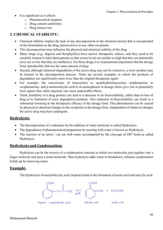 Chapter 3. Physicochemical Principles
92
Muhammad Muneeb
 It is significant as it affects:
o Pharmaceutical elegance
o Drug content uniformity
o Drug release rate
2. CHEMICAL STABILITY:
 Chemical stability implies the lack of any decomposition in the chemical moiety that is incorporated
in the formulation as the drug, preservatives or any other excipients.
 This decomposition may influence the physical and chemical stability of the drug.
 Many drugs (e.g., digoxin and theophylline) have narrow therapeutic indices, and they need to be
carefully titrated in individual patients so that serum levels are neither so high that they are potentially
toxic nor so low that they are ineffective. For these drugs, it is of paramount importance that the dosage
form reproducibly delivers the same amount of drug.
 Second, although chemical degradation of the active drug may not be extensive, a toxic product may
be formed in the decomposition process. There are several examples in which the products of
degradation are significantly more toxic than the original therapeutic agent.
 For example, the conversions of tetracycline to epianhydrotetracycline, arsphenamine to
oxophenarsine, and p-aminosalicylic acid to m-aminophenol in dosage forms give rise to potentially
toxic agents that, when ingested, can cause undesirable effects.
 Third, instability of a drug product can lead to a decrease in its bioavailability, rather than to loss of
drug or to formation of toxic degradation products. This reduction in bioavailability can result in a
substantial lowering in the therapeutic efficacy of the dosage form. This phenomenon can be caused
by physical or chemical changes in the excipients in the dosage form, independent of whatever changes
the active drug may have undergone.
Hydrolysis:
 The decomposition of a substance by the addition of water molecule is called Hydrolysis.
 The degradation of pharmaceutical preparation by reacting with water is known as Hydrolysis.
 The reaction of an anion / cat ion with water accompanied by the cleavage of OH-
bond as called
Hydrolysis.
Hydrolysis and Condensation:
Hydrolysis can be the reverse of a condensation reaction in which two molecules join together into a
larger molecule and eject a water molecule. Thus hydrolysis adds water to breakdown, whereas condensation
builds up by removing water.
Example:
The Hydrolysis of acetylsalicylic acid (Aspirin) leads to the formation of acetic acid and salicylic acid.
 