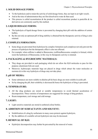 Chapter 3. Physicochemical Principles
95
Muhammad Muneeb
1. SOLID DOSAGE FORM:
 To the hydrolysis and to retain the activity of solid dosage forms, they are kept in air tight vessels.
 And at the time of administration they are first dissolved in water & then used.
 This process is called reconstitution & the product is called reconstitute product is penicillin & its
derivatives are commonly used by this method.
2. LIQUID DOSAGE FORMS:
 The hydrolysis of liquid dosage forms is prevented by changing their pH with the addition of certain
buffers.
 By this not only an optimum pH of drug stability is obtained but the therapeutic activity of drug is also
retained.
3. COMPLEX FORMATION:
 Some drugs are prevented from hydrolysis by complex formation such complexes not only prevent the
process of hydrolysis but the therapeutic effect is also not effected.
 For example: when caffeine is added to Benzocaine, (caffeineBenzocaine complex) is formed, which
resist the hydrolysis of Benzocaine, in this way its therapeutic activity is retained.
4. PACKAGING & HYGROCOPIC MATERIALS:
 They drugs are provided in such packaging which do not allow the H2O molecules to pass for this
purpose; aluminium foils are used.
 Moreover, hydroscopic materials bags are placed in drugs which attract the water molecules or
moisture & in this way hydrolysis of drugs may not take place.
5. pH OF MEDIA:
 Some substances are more soluble in alkaline pH & basic drugs are more soluble in acidic pH.
 So by changing the pH, their solubility is decreased & hence the hydrolysis of drug is prevented.
6. TEMPERATURE:
 All the drug products are stored at suitable temperatures to avoid thermal acceleration of
decomposition. Three varieties of temperatures are suggested for storage of drug products.
 Room temperature, cool storage and cold storage.
7. LIGHT:
 Light sensitive materials are stored in ambered colour bottles.
8. ADDITION OF SURFACTANTS AND SOLVENT:
 Solubilization of a drug by surfactants in many cases protects against hydrolysis.
 By the addition of a suitable solvent hydrolysis rate may be decreased.
9. REMOVAL OF H2O:
 Hydrolytic decomposition may further be prevented by the removal of water.
 