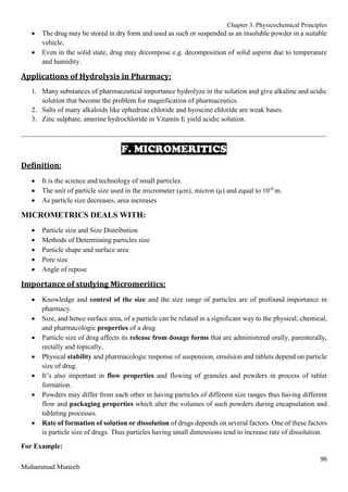Chapter 3. Physicochemical Principles
96
Muhammad Muneeb
 The drug may be stored in dry form and used as such or suspended as an insoluble powder in a suitable
vehicle.
 Even in the solid state, drug may decompose e.g. decomposition of solid aspirin due to temperature
and humidity.
Applications of Hydrolysis in Pharmacy:
1. Many substances of pharmaceutical importance hydrolyze in the solution and give alkaline and acidic
solution that become the problem for magnification of pharmaceutics.
2. Salts of many alkaloids like ephedrine chloride and hyoscine chloride are weak bases.
3. Zinc sulphate, amerine hydrochloride in Vitamin E yield acidic solution.
_______________________________________________________________________________________
F. MICROMERITICS
Definition:
 It is the science and technology of small particles.
 The unit of particle size used in the micrometer (µm), micron (µ) and equal to 10-6
m.
 As particle size decreases, area increases
MICROMETRICS DEALS WITH:
 Particle size and Size Distribution
 Methods of Determining particles size
 Particle shape and surface area
 Pore size
 Angle of repose
Importance of studying Micromeritics:
 Knowledge and control of the size and the size range of particles are of profound importance in
pharmacy.
 Size, and hence surface area, of a particle can be related in a significant way to the physical, chemical,
and pharmacologic properties of a drug
 Particle size of drug affects its release from dosage forms that are administered orally, parenterally,
rectally and topically.
 Physical stability and pharmacologic response of suspension, emulsion and tablets depend on particle
size of drug.
 It’s also important in flow properties and flowing of granules and powders in process of tablet
formation.
 Powders may differ from each other in having particles of different size ranges thus having different
flow and packaging properties which alter the volumes of such powders during encapsulation and
tableting processes.
 Rate of formation of solution or dissolution of drugs depends on several factors. One of these factors
is particle size of drugs. Thus particles having small dimensions tend to increase rate of dissolution.
For Example:
 