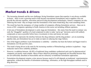 PARIOFORMA



     Market trends & drivers
•       The increasing demands and the new challenges facing formulators means that expertise is not always available
        in-house – there is now a growing need to look beyond conventional formulations and to suppliers who can
        provide the relevant expertise, innovation and novel drug development technologies. Generic companies are also
        following this trend - they no longer need the formulation of the name brand drug, they want something better.
•       The result has been the emergence of a large number of companies offering formulation services – there are in
        excess of 80+ companies operating in North America in this sector not including offshore operators.
•       A hot area of formulation development is early stage pre-formulation – this stems from the need to evaluate very
        early the “druggable” qualities of a lead compound in order to make “go/no-go” decisions and to kill unlikely
        compounds as soon as possible before heavy investments in time and money are made.
•       Pre-formulation represents the interface between the drug substance and the drug product - yet on examining
        pipeline data, pre-formulation has yet to make an input on reducing late stage failures.
•       One of the biggest problems in pre-formulation is solubility – solubility has been the hottest and biggest trend in
        formulation over the past few years.
•       This trend is being driven in the main by the increasing numbers of Biotechnology products in pipelines – large
        molecules tend to have solubility problems.
•       However, in addition between 40-50% of traditional drug candidates synthesized each year by pharmaceutical
        companies are poorly water-soluble. Most of these otherwise promising compounds are discarded because they
        are not sufficiently absorbed or bioavailable and are refractory to traditional formulation approaches.
•       Formulation development remains a slow process because much of it still depends on traditional experimentation
        approaches, without the benefits of information technology, informatics, or the high-throughput methods used in
        drug discovery.

    www.parioforma.com                                                                                                        6
 