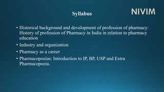 • Historical background and development of profession of pharmacy:
History of profession of Pharmacy in India in relation to pharmacy
education
• Industry and organization
• Pharmacy as a career
• Pharmacopoeias: Introduction to IP, BP, USP and Extra
Pharmacopoeia.
 