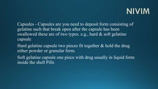 Capsules - Capsules are you need to deposit form consisting of
gelatine such that break open after the capsule has been
swallowed these are of two types. e.g., hard & soft gelatine
capsule
Hard gelatine capsule two pieces fit together & hold the drug
either powder or granular form.
Soft gelatine capsule one piece with drug usually in liquid form
inside the shell Pills
 