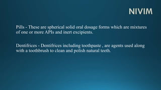 Pills - These are spherical solid oral dosage forms which are mixtures
of one or more APIs and inert excipients.
Dentifrices - Dentifrices including toothpaste , are agents used along
with a toothbrush to clean and polish natural teeth.
 