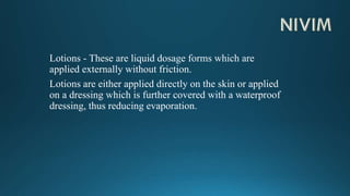 Lotions - These are liquid dosage forms which are
applied externally without friction.
Lotions are either applied directly on the skin or applied
on a dressing which is further covered with a waterproof
dressing, thus reducing evaporation.
 