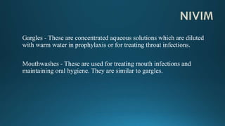 Gargles - These are concentrated aqueous solutions which are diluted
with warm water in prophylaxis or for treating throat infections.
Mouthwashes - These are used for treating mouth infections and
maintaining oral hygiene. They are similar to gargles.
 