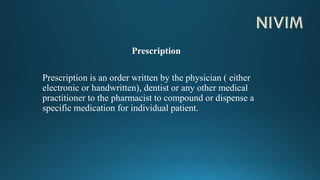 Prescription
Prescription is an order written by the physician ( either
electronic or handwritten), dentist or any other medical
practitioner to the pharmacist to compound or dispense a
specific medication for individual patient.
 