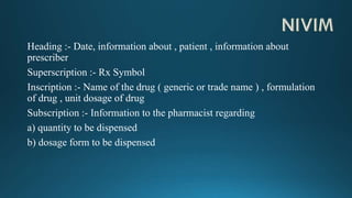 Heading :- Date, information about , patient , information about
prescriber
Superscription :- Rx Symbol
Inscription :- Name of the drug ( generic or trade name ) , formulation
of drug , unit dosage of drug
Subscription :- Information to the pharmacist regarding
a) quantity to be dispensed
b) dosage form to be dispensed
 