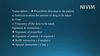 Transcription :- ❖ Prescribers direction to the patient
a) Instruction about the amount of drug to be taken
b) Time
c) Frequency of the dose to be taken
Signature & instruction :-
❖ Signature of prescriber
❖ Signature of patient ( if required )
❖ Refill instruction ( if needed )
❖ Special instruction ( if any )
 