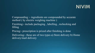 Compounding :- ingredients are compounded by accurate
method ( by electric weighing machine )
Finishing:- include packaging , labelling , rechecking and
filling
Pricing:- prescription is prized after finishing is done
Delivering:- these are of two types a) Store delivery b) Home
delivery/mail delivery
 