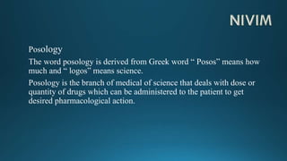 Posology
The word posology is derived from Greek word “ Posos” means how
much and “ logos” means science.
Posology is the branch of medical of science that deals with dose or
quantity of drugs which can be administered to the patient to get
desired pharmacological action.
 