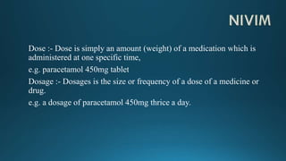 Dose :- Dose is simply an amount (weight) of a medication which is
administered at one specific time,
e.g. paracetamol 450mg tablet
Dosage :- Dosages is the size or frequency of a dose of a medicine or
drug.
e.g. a dosage of paracetamol 450mg thrice a day.
 