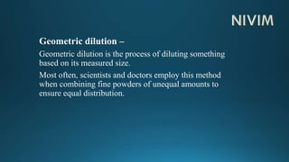 Geometric dilution –
Geometric dilution is the process of diluting something
based on its measured size.
Most often, scientists and doctors employ this method
when combining fine powders of unequal amounts to
ensure equal distribution.
 