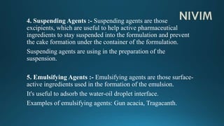 4. Suspending Agents :- Suspending agents are those
excipients, which are useful to help active pharmaceutical
ingredients to stay suspended into the formulation and prevent
the cake formation under the container of the formulation.
Suspending agents are using in the preparation of the
suspension.
5. Emulsifying Agents :- Emulsifying agents are those surface-
active ingredients used in the formation of the emulsion.
It's useful to adsorb the water-oil droplet interface.
Examples of emulsifying agents: Gun acacia, Tragacanth.
 
