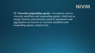12. Viscosity/suspending agents - Excipients such as
viscosity modifiers and suspending agents, which act as
energy barriers and minimize particle attachment and
aggregation are known as viscosity modifiers and
suspending agents, respectively.
 