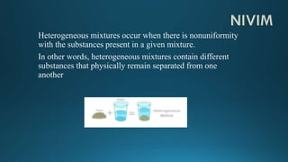 Heterogeneous mixtures occur when there is nonuniformity
with the substances present in a given mixture.
In other words, heterogeneous mixtures contain different
substances that physically remain separated from one
another
 