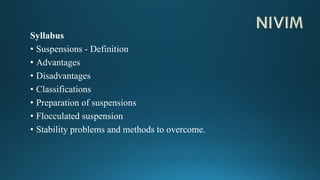 Syllabus
• Suspensions - Definition
• Advantages
• Disadvantages
• Classifications
• Preparation of suspensions
• Flocculated suspension
• Stability problems and methods to overcome.
 