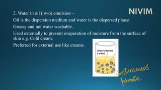 2. Water in oil ( w/o) emulsion –
Oil is the dispersion medium and water is the dispersed phase.
Greasy and not water washable.
Used externally to prevent evaporation of moisture from the surface of
skin e.g. Cold cream.
Preferred for external use like creams.
 