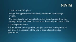 1. Uniformity of Weight –
• Weigh 20 suppositories individually. Determine their average
weight.
• Not more than two of individual weights should deviate from the
average weight more than 5% and none deviates by more than 10%.
2. Disintegration Test -
It is the amount of dosage form that gets dissolved in body fluid in
unit time. It is a measure of the rate of drug release from the
suppository.
 