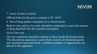 7. Assay of active content
Official limit for the active contents is 95- 105%
8. Test of drug uptake/ absorption in to blood steam
Both in-vitro and in-vivo tests should be conducted to assess the amount
of drug absorbed into the systemic circulation.
(a) In-Vitro test
The test conditions should be similar to those inside the human body.
The dissolution apparatus is used which consists of simulated gastric
and simulated intestinal fluids. A definite number of suppositories are
placed in the apparatus.
 
