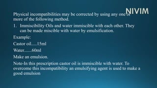 Physical incompatibilities may be corrected by using any one or
more of the following method.
1. Immiscibility Oils and water immiscible with each other. They
can be made miscible with water by emulsification.
Example:
Castor oil.....15ml
Water.......60ml
Make an emulsion.
Note-In this prescription castor oil is immiscible with water. To
overcome this incompatibility an emulsifying agent is used to make a
good emulsion
 