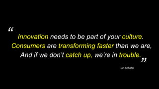 “
”
Innovation needs to be part of your culture.
Consumers are transforming faster than we are,
And if we don’t catch up, we’re in trouble.
Ian Schafer
 