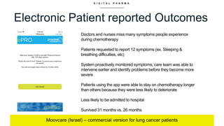 D I G I T A L P H A R M A
Electronic Patient reported Outcomes
Moovcare (Israel) – commercial version for lung cancer patients
Doctors and nurses miss many symptoms people experience
during chemotherapy
Patients requested to report 12 symptoms (ex. Sleeping &
breathing difficulties, etc)
System proactively monitored symptoms, care team was able to
intervene earlier and identify problems before they become more
severe
Patients using the app were able to stay on chemotherapy longer
than others because they were less likely to deteriorate
Less likely to be admitted to hospital
Survived 31 months vs. 26 months
 