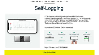 P H A R M A A N D T H E C O N N E C T E D P A T I E N T
Self-Logging
KardiaMobile
FDA-cleared, clinical grade personal EKG monitor.
KardiaMobile captures a medical-grade EKG in 30 seconds
anywhere, anytime. Detect Atrial Fibrillation, Bradycardia,
Tachycardia or Normal heart rhythm.
More than 50 Million EKGs recorded.
https://vimeo.com/251698484
 